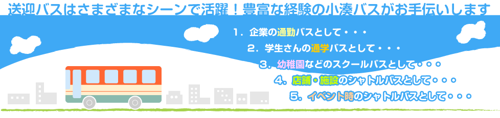 送迎バスはさまざまなシーンで活躍！豊富な経験の小湊バスがお手伝いします　・企業の通勤バスとして・学生さんの通学バスとして・幼稚園などのスクールバスとして・店舗・施設のシャトルバスとして・イベント時のシャトルバスとして